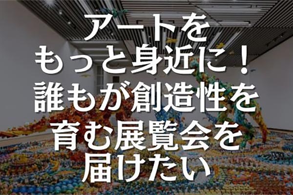 誰もがアートを楽しみ、創造性を育む展覧会を届けたい！