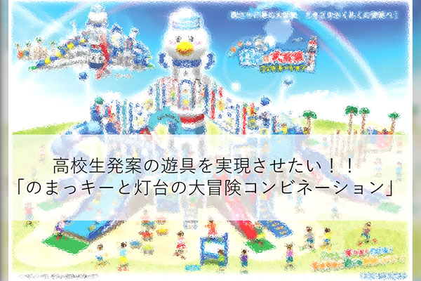 高校生発案の遊具を実現させたい！！「のまっキーと灯台の大冒険コンビネーション」僕たちの夢の大冒険、どきどきわくわくの世界へ！！